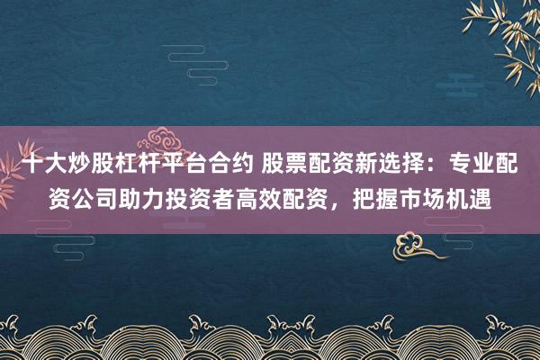 十大炒股杠杆平台合约 股票配资新选择：专业配资公司助力投资者高效配资，把握市场机遇