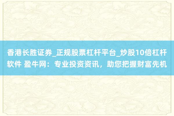 香港长胜证券_正规股票杠杆平台_炒股10倍杠杆软件 盈牛网：专业投资资讯，助您把握财富先机
