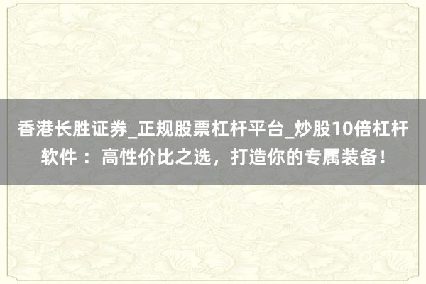 香港长胜证券_正规股票杠杆平台_炒股10倍杠杆软件 ：高性价比之选，打造你的专属装备！