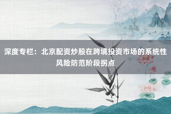 深度专栏：北京配资炒股在跨境投资市场的系统性风险防范阶段拐点