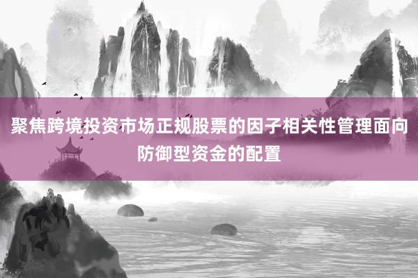 聚焦跨境投资市场正规股票的因子相关性管理面向防御型资金的配置